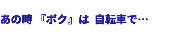  あの時 『ボク』は 自転車で… 
