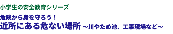  小学生の安全教育シリーズ 危険から身を守ろう！ 近所にある危ない場所 〜川やため池、工事現場など〜