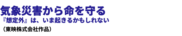  気象災害から命を守る 『想定外』は、いま起きるかもしれない （東映株式会社作品）