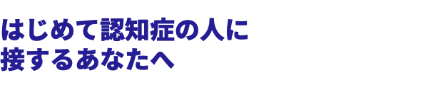  はじめて認知症の人に 接するあなたへ 
