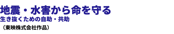 地震・水害から命を守る 生き抜くための自助・共助 （東映株式会社作品）